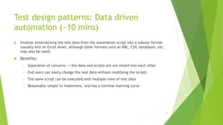 Test design patterns: Data driven
automation (~10 mins)
 Involves externalizing the test data from the automation script into a tabular format
(usually into an Excel sheet, although other formats such as XML, CSV, databases, etc.
may also be used)
 Benefits:
» Separation of concerns -> the data and scripts are not mixed into each other
» End users can easily change the test data without modifying the scripts
» The same script can be executed with multiple rows of test data
» Reasonably simple to implement, and has a minimal learning curve
55
 