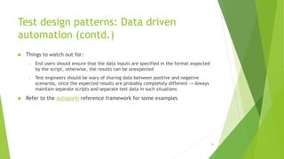 Test design patterns: Data driven
automation (contd.)
 Things to watch out for:
» End users should ensure that the data inputs are specified in the format expected
by the script, otherwise, the results can be unexpected
» Test engineers should be wary of sharing data between positive and negative
scenarios, since the expected results are probably completely different -> Always
maintain separate scripts and separate test data in such situations
 Refer to the autopia4j reference framework for some examples
56
 