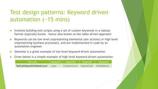 Test design patterns: Keyword driven
automation (~15 mins)
 Involves building test scripts using a set of custom keywords in a tabular
format (typically Excel) – hence also known as the table-driven approach
 Keywords can be low level (representing elemental user actions) or high level
(representing business processes), and are implemented in code by an
automation engineer
 Selenese is a great example of low level keyword driven automation
 Given below is a simple example of high level keyword driven automation:
57
Test Case Keyword1 Keyword2 Keyword3 Keyword4
TestCashDepositOnNewAccount Login CreateAccount DepositCash VerifyBalance
 