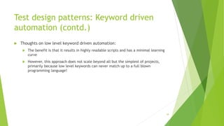 Test design patterns: Keyword driven
automation (contd.)
 Thoughts on low level keyword driven automation:
 The benefit is that it results in highly readable scripts and has a minimal learning
curve
 However, this approach does not scale beyond all but the simplest of projects,
primarily because low level keywords can never match up to a full blown
programming language!
58
 