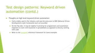 Test design patterns: Keyword driven
automation (contd.)
 Thoughts on high level keyword driven automation:
 Fairly widely used in the industry, and was the precursor to BDD (Behavior Driven
Development) style frameworks such as Cucumber
 On the flip side, it may be slightly frustrating for programmers and automation
engineers to work with keywords in spreadsheets as opposed to directly working
with code
 Refer to the autopia4j reference framework for some examples
59
 