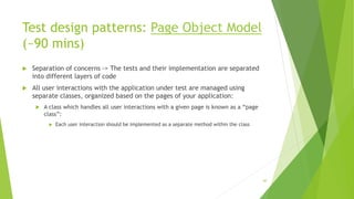Test design patterns: Page Object Model
(~90 mins)
 Separation of concerns -> The tests and their implementation are separated
into different layers of code
 All user interactions with the application under test are managed using
separate classes, organized based on the pages of your application:
 A class which handles all user interactions with a given page is known as a “page
class”:
 Each user interaction should be implemented as a separate method within the class
60
 