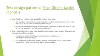 Test design patterns: Page Object Model
(contd.)
 Any WebDriver related code should be inside a page class:
 It is usual best practice to externalize all locators as “By” objects at a class level, so that
they can be reused across all methods within the class
 It is also recommended to follow intuitive naming conventions for such “By” objects, such
as “txt” for textboxes, “btn” for buttons, and so on…
 Every method within a page class should return another page object, depending on
the outcome of the method:
 For example, the clickUserRegistrationLink() method should return a
“UserRegistrationPage” object
 This means that you will need separate methods for scenarios such as a valid and an
invalid login -> since their outcomes lead to different pages
61
 