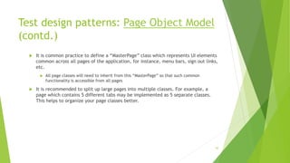 Test design patterns: Page Object Model
(contd.)
 It is common practice to define a “MasterPage” class which represents UI elements
common across all pages of the application, for instance, menu bars, sign out links,
etc.
 All page classes will need to inherit from this “MasterPage” so that such common
functionality is accessible from all pages
 It is recommended to split up large pages into multiple classes. For example, a
page which contains 5 different tabs may be implemented as 5 separate classes.
This helps to organize your page classes better.
62
 