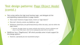 Test design patterns: Page Object Model
(contd.)
 Test scripts define the high level business logic, and delegate all the
corresponding implementation to page classes:
 Tests create instances of page classes, known as “page objects”
 Tests don’t directly contain any WebDriver code
 Validations (Assertions) are performed directly within the tests, and not within the
page classes:
 However, the page classes can expose methods which perform relevant validations and
return a true/false result, which can be subsequently used within an assertion
 WebDriver has a “PageFactory” API which provides some in-built support for
this design pattern:
 However, I personally do not recommend using it
63
 
