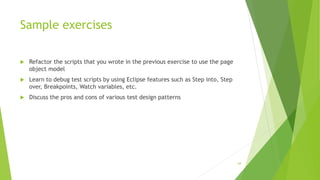 Sample exercises
 Refactor the scripts that you wrote in the previous exercise to use the page
object model
 Learn to debug test scripts by using Eclipse features such as Step into, Step
over, Breakpoints, Watch variables, etc.
 Discuss the pros and cons of various test design patterns
64
 