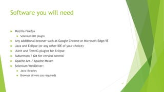 Software you will need
 Mozilla Firefox
 Selenium IDE plugin
 Any additional browser such as Google Chrome or Microsoft Edge/IE
 Java and Eclipse (or any other IDE of your choice)
 JUnit and TestNG plugins for Eclipse
 Subversion / Git for version control
 Apache Ant / Apache Maven
 Selenium WebDriver:
 Java libraries
 Browser drivers (as required)
67
 