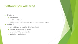 Software you will need
 Chapter I:
 Mozilla Firefox
 Selenium IDE plugin
 Any additional browser such as Google Chrome or Microsoft Edge/IE
 Chapter II:
 Java and Eclipse (or any other IDE of your choice)
 JUnit and TestNG plugins for Eclipse
 Subversion / Git for version control
 Apache Ant / Apache Maven
7
 