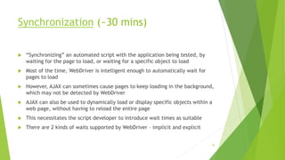 Synchronization (~30 mins)
 “Synchronizing” an automated script with the application being tested, by
waiting for the page to load, or waiting for a specific object to load
 Most of the time, WebDriver is intelligent enough to automatically wait for
pages to load
 However, AJAX can sometimes cause pages to keep loading in the background,
which may not be detected by WebDriver
 AJAX can also be used to dynamically load or display specific objects within a
web page, without having to reload the entire page
 This necessitates the script developer to introduce wait times as suitable
 There are 2 kinds of waits supported by WebDriver – implicit and explicit
70
 