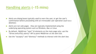 Handling alerts (~15 mins)
 Alerts are dialog boxes typically used to warn the user, or get the user’s
confirmation before proceeding with an irrevocable user operation (such as a
deletion)
 Alerts are not web pages – they are typically implemented using the
underlying operating system such as Windows, Mac or Linux
 By default, WebDriver “sees” UI elements on the main page only; use the
“driver.switchTo().alert()” API to point WebDriver at the alert box
 Use the “accept()” and “dismiss()” methods to interact with the alert box
73
 