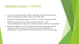 Handling frames (~15 mins)
 A frame is an isolated section within a web page, with the ability to load
content independent of other frames on the same page
 Frames are implemented using the <frame> or <iframe> tags within HTML
 WebDriver treats frames just like any other UI element -> Use
“driver.findElement()” along with a suitable locator to identify a frame object
 By default, WebDriver “sees” UI elements on the main page only; use the
“driver.switchTo().frame()” API along with the frame identified as a
“WebElement” to point WebDriver at specific frames within the main page
76
 