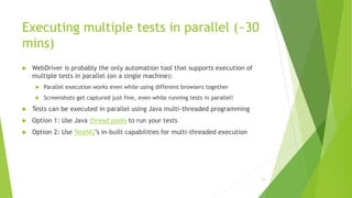 Executing multiple tests in parallel (~30
mins)
 WebDriver is probably the only automation tool that supports execution of
multiple tests in parallel (on a single machine):
 Parallel execution works even while using different browsers together
 Screenshots get captured just fine, even while running tests in parallel!
 Tests can be executed in parallel using Java multi-threaded programming
 Option 1: Use Java thread pools to run your tests
 Option 2: Use TestNG’s in-built capabilities for multi-threaded execution
77
 