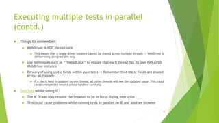 Executing multiple tests in parallel
(contd.)
 Things to remember:
 WebDriver is NOT thread-safe:
 This means that a single driver instance cannot be shared across multiple threads -> WebDriver is
deliberately designed this way
 Use techniques such as “ThreadLocal” to ensure that each thread has its own ISOLATED
WebDriver instance
 Be wary of using static fields within your tests -> Remember that static fields are shared
across all threads:
 If a static field is updated by one thread, all other threads will see the updated value. This could
cause unexpected results unless handled carefully.
 Gotchas while using IE:
 The IE Driver may require the browser to be in focus during execution
 This could cause problems while running tests in parallel on IE and another browser
78
 