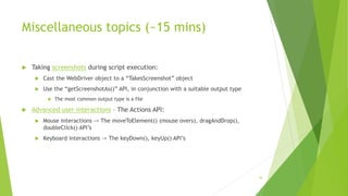 Miscellaneous topics (~15 mins)
 Taking screenshots during script execution:
 Cast the WebDriver object to a “TakesScreenshot” object
 Use the “getScreenshotAs()” API, in conjunction with a suitable output type
 The most common output type is a file
 Advanced user interactions – The Actions API:
 Mouse interactions -> The moveToElement() (mouse overs), dragAndDrop(),
doubleClick() API’s
 Keyboard interactions -> The keyDown(), keyUp() API’s
79
 