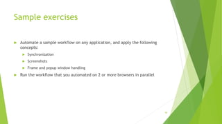 Sample exercises
 Automate a sample workflow on any application, and apply the following
concepts:
 Synchronization
 Screenshots
 Frame and popup window handling
 Run the workflow that you automated on 2 or more browsers in parallel
80
 