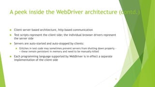A peek inside the WebDriver architecture (contd.)
 Client server based architecture, http based communication
 Test scripts represent the client side; the individual browser drivers represent
the server side
 Servers are auto-started and auto-stopped by clients:
 Glitches in test code may sometimes prevent servers from shutting down properly -
> these remain persistent in memory and need to be manually killed
 Each programming language supported by WebDriver is in effect a separate
implementation of the client side
84
 