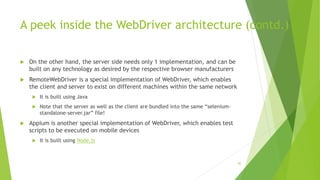 A peek inside the WebDriver architecture (contd.)
 On the other hand, the server side needs only 1 implementation, and can be
built on any technology as desired by the respective browser manufacturers
 RemoteWebDriver is a special implementation of WebDriver, which enables
the client and server to exist on different machines within the same network
 It is built using Java
 Note that the server as well as the client are bundled into the same “selenium-
standalone-server.jar” file!
 Appium is another special implementation of WebDriver, which enables test
scripts to be executed on mobile devices
 It is built using Node.js
85
 