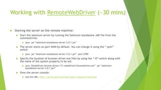 Working with RemoteWebDriver (~30 mins)
 Starting the server on the remote machine:
 Start the selenium server by running the Selenium standalone JAR file from the
command line:
 java –jar “selenium-standalone-server-3.0.1.jar”
 The server starts on port 4444 by default. You can change it using the “-port”
switch
 java –jar “selenium-standalone-server-3.0.1.jar” –port 6789
 Specify the location of browser driver exe files by using the “-D” switch along with
the name of the system property to be set:
 java –Dwebdriver.chrome.driver=“C:webdriverchromedriver.exe” –jar “selenium-
standalone-server-3.0.1.jar”
 View the server console:
 Use the URL: http://server:port/wd/hub/static/resource/hub.html
87
 