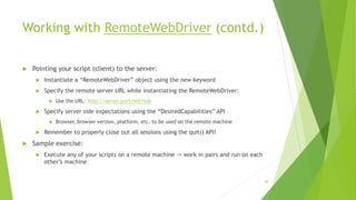 Working with RemoteWebDriver (contd.)
 Pointing your script (client) to the server:
 Instantiate a “RemoteWebDriver” object using the new keyword
 Specify the remote server URL while instantiating the RemoteWebDriver:
 Use the URL: http://server:port/wd/hub
 Specify server side expectations using the “DesiredCapabilities” API
 Browser, browser version, platform, etc. to be used on the remote machine
 Remember to properly close out all sessions using the quit() API!
 Sample exercise:
 Execute any of your scripts on a remote machine -> work in pairs and run on each
other’s machine
88
 