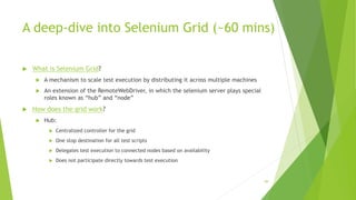 A deep-dive into Selenium Grid (~60 mins)
 What is Selenium Grid?
 A mechanism to scale test execution by distributing it across multiple machines
 An extension of the RemoteWebDriver, in which the selenium server plays special
roles known as “hub” and “node”
 How does the grid work?
 Hub:
 Centralized controller for the grid
 One stop destination for all test scripts
 Delegates test execution to connected nodes based on availability
 Does not participate directly towards test execution
89
 