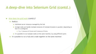 A deep-dive into Selenium Grid (contd.)
 How does the grid work (contd.)?
 Node(s):
 Individual server instances managed by the hub
 A single node can handle multiple instances of multiple browsers in parallel, depending on
how it is configured
 E.g.: 5 instances of Chrome and 5 instances of Firefox
 It is possible to run multiple nodes on the same machine, by using different ports
 It is possible to run a hub and a node together on the same machine!
90
 