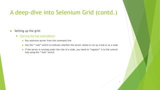 A deep-dive into Selenium Grid (contd.)
 Setting up the grid:
 Starting the hub and node(s):
 Run selenium server from the command line
 Use the “-role” switch to indicate whether the server needs to run as a hub or as a node
 If the server is running under the role of a node, you need to “register” it to the central
hub using the “-hub” switch
91
 