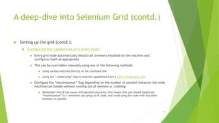 A deep-dive into Selenium Grid (contd.)
 Setting up the grid (contd.):
 Configuring the capabilities of a given node:
 Every grid node automatically detects all browsers installed on the machine and
configures itself as appropriate
 This can be overridden manually using one of the following methods:
 Using various switches directly on the command line
 Using the “-nodeConfig” flag to read the capabilities from a JSON configuration file
 Configure the “maxInstances” flag depending on the number of parallel instances the node
machine can handle without running out of memory or crashing:
 Remember that IE has issues with parallel execution; this means that you should ideally set
“maxInstances” to 1 whenever you setup an IE node, and avoid using the node with any other
browsers in parallel
92
 
