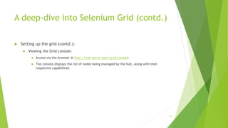 A deep-dive into Selenium Grid (contd.)
 Setting up the grid (contd.):
 Viewing the Grid console:
 Access via the browser @ http://hub-server:port/grid/console
 The console displays the list of nodes being managed by the hub, along with their
respective capabilities
93
 