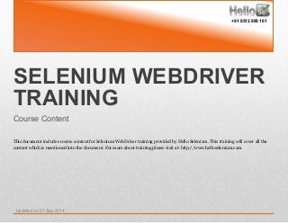 SELENIUM WEBDRIVER
TRAINING
Course Content
This document includes course content for Selenium WebDriver training provided by Hello Selenium. This training will cover all the
content which is mentioned into the document. For more about training please visit at: http://www.helloselenium.com
Updated on 01 Sep 2014
+91 8512 888 161
 