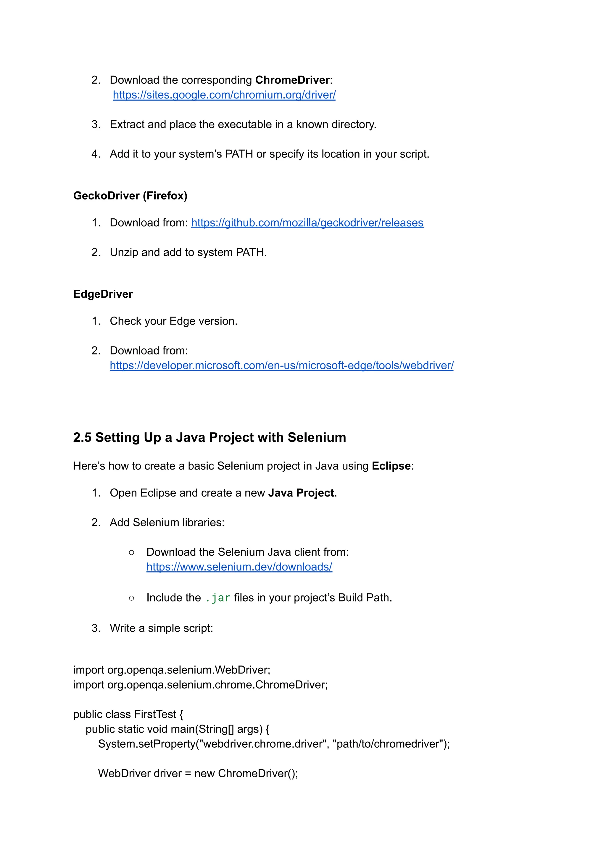 2.​ Download the corresponding ChromeDriver:​ https://sites.google.com/chromium.org/driver/​ 3.​ Extract and place the executable in a known directory.​ 4.​ Add it to your system’s PATH or specify its location in your script.​ GeckoDriver (Firefox) 1.​ Download from: https://github.com/mozilla/geckodriver/releases​ 2.​ Unzip and add to system PATH.​ EdgeDriver 1.​ Check your Edge version.​ 2.​ Download from: https://developer.microsoft.com/en-us/microsoft-edge/tools/webdriver/​ 2.5 Setting Up a Java Project with Selenium Here’s how to create a basic Selenium project in Java using Eclipse: 1.​ Open Eclipse and create a new Java Project.​ 2.​ Add Selenium libraries:​ ○​ Download the Selenium Java client from: https://www.selenium.dev/downloads/​ ○​ Include the .jar files in your project’s Build Path.​ 3.​ Write a simple script:​ import org.openqa.selenium.WebDriver; import org.openqa.selenium.chrome.ChromeDriver; public class FirstTest { public static void main(String[] args) { System.setProperty("webdriver.chrome.driver", "path/to/chromedriver"); WebDriver driver = new ChromeDriver(); 
