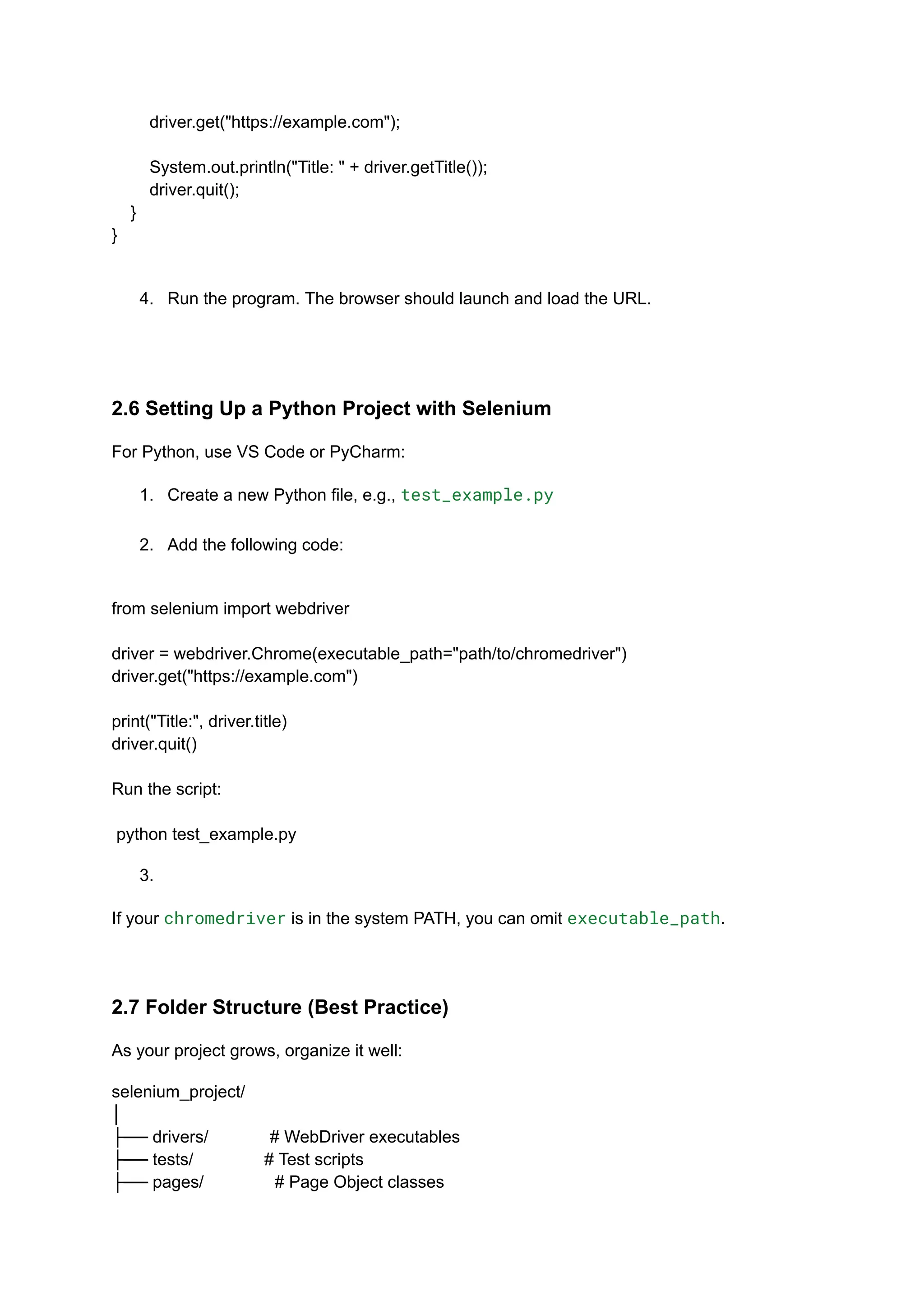 driver.get("https://example.com"); System.out.println("Title: " + driver.getTitle()); driver.quit(); } } 4.​ Run the program. The browser should launch and load the URL.​ 2.6 Setting Up a Python Project with Selenium For Python, use VS Code or PyCharm: 1.​ Create a new Python file, e.g., test_example.py​ 2.​ Add the following code:​ from selenium import webdriver driver = webdriver.Chrome(executable_path="path/to/chromedriver") driver.get("https://example.com") print("Title:", driver.title) driver.quit() Run the script:​ ​ python test_example.py 3.​ If your chromedriver is in the system PATH, you can omit executable_path. 2.7 Folder Structure (Best Practice) As your project grows, organize it well: selenium_project/ │ ├── drivers/ # WebDriver executables ├── tests/ # Test scripts ├── pages/ # Page Object classes 