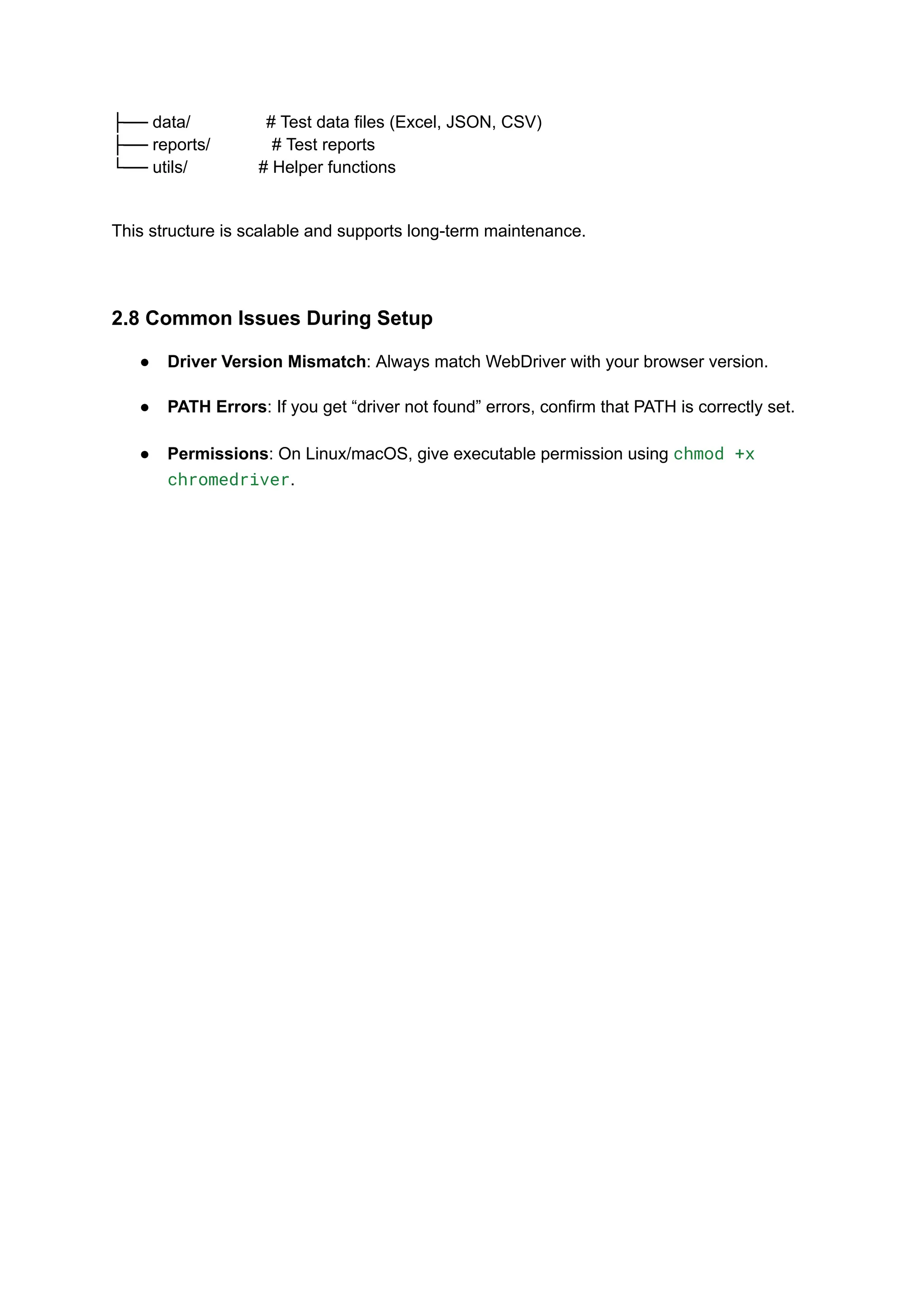 ├── data/ # Test data files (Excel, JSON, CSV) ├── reports/ # Test reports └── utils/ # Helper functions This structure is scalable and supports long-term maintenance. 2.8 Common Issues During Setup ●​ Driver Version Mismatch: Always match WebDriver with your browser version.​ ●​ PATH Errors: If you get “driver not found” errors, confirm that PATH is correctly set.​ ●​ Permissions: On Linux/macOS, give executable permission using chmod +x chromedriver.​ 