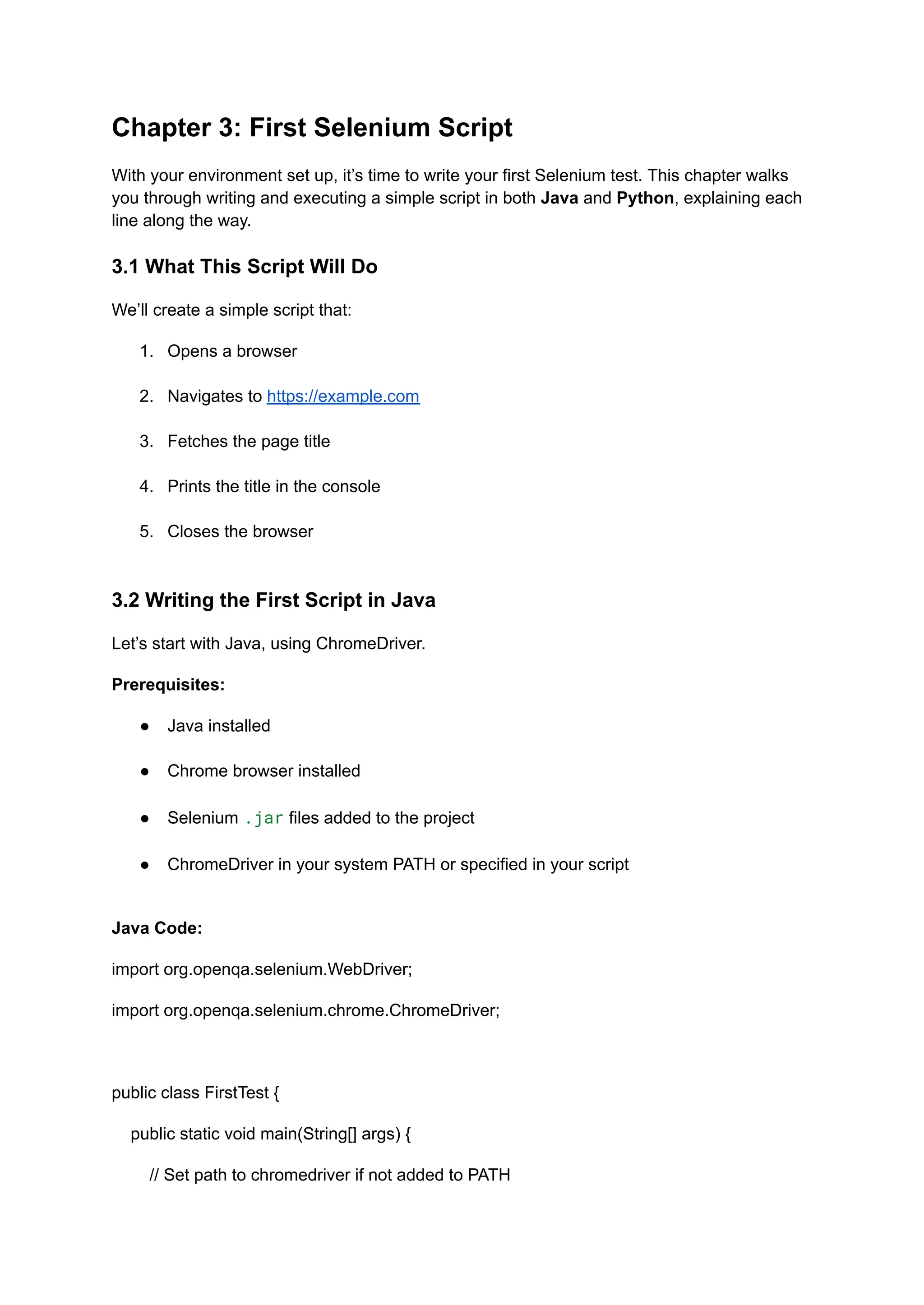 Chapter 3: First Selenium Script With your environment set up, it’s time to write your first Selenium test. This chapter walks you through writing and executing a simple script in both Java and Python, explaining each line along the way. 3.1 What This Script Will Do We’ll create a simple script that: 1.​ Opens a browser​ 2.​ Navigates to https://example.com​ 3.​ Fetches the page title​ 4.​ Prints the title in the console​ 5.​ Closes the browser​ 3.2 Writing the First Script in Java Let’s start with Java, using ChromeDriver. Prerequisites: ●​ Java installed​ ●​ Chrome browser installed​ ●​ Selenium .jar files added to the project​ ●​ ChromeDriver in your system PATH or specified in your script​ Java Code: import org.openqa.selenium.WebDriver; import org.openqa.selenium.chrome.ChromeDriver; public class FirstTest { public static void main(String[] args) { // Set path to chromedriver if not added to PATH 