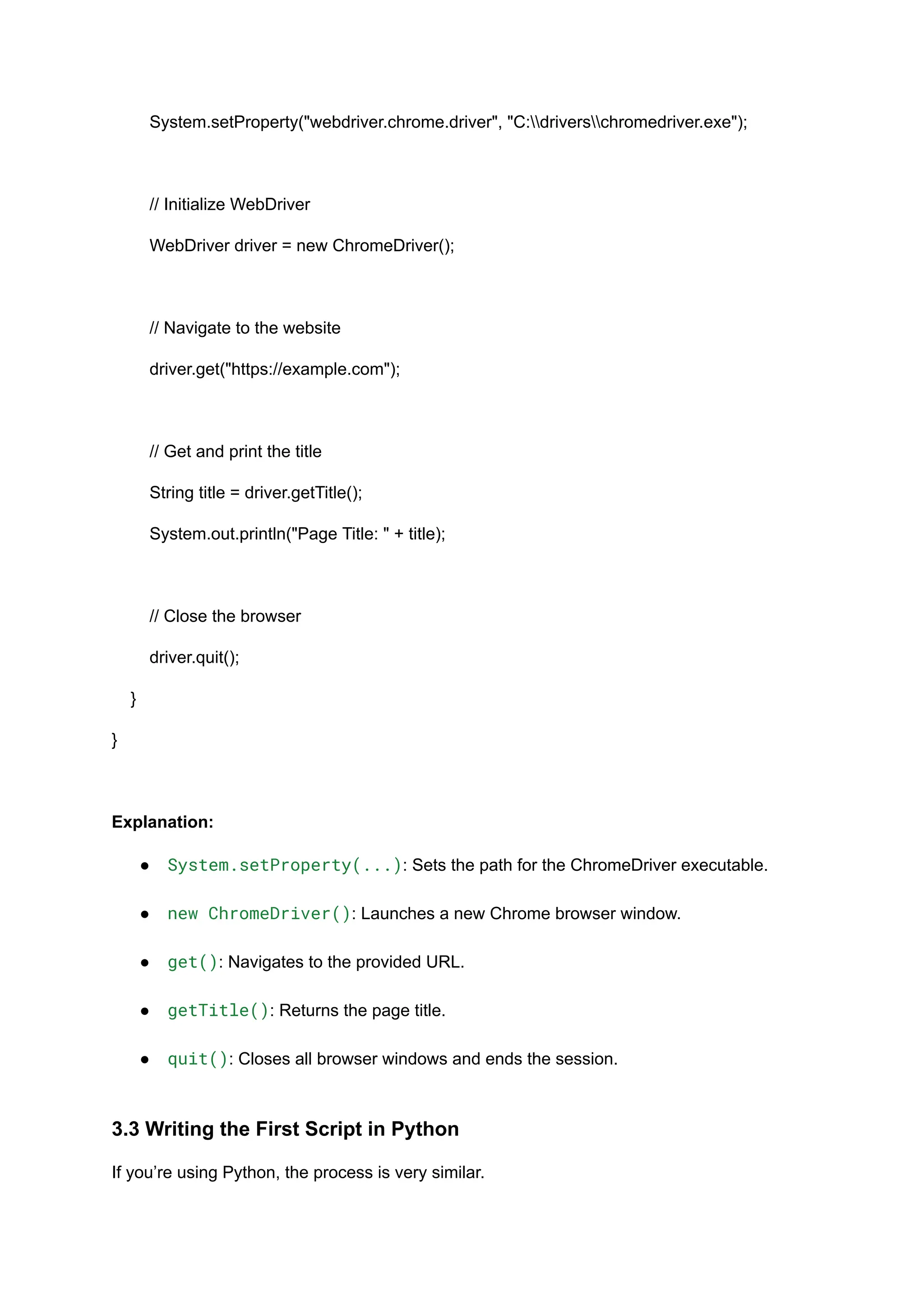 System.setProperty("webdriver.chrome.driver", "C:driverschromedriver.exe"); // Initialize WebDriver WebDriver driver = new ChromeDriver(); // Navigate to the website driver.get("https://example.com"); // Get and print the title String title = driver.getTitle(); System.out.println("Page Title: " + title); // Close the browser driver.quit(); } } Explanation: ●​ System.setProperty(...): Sets the path for the ChromeDriver executable.​ ●​ new ChromeDriver(): Launches a new Chrome browser window.​ ●​ get(): Navigates to the provided URL.​ ●​ getTitle(): Returns the page title.​ ●​ quit(): Closes all browser windows and ends the session.​ 3.3 Writing the First Script in Python If you’re using Python, the process is very similar. 
