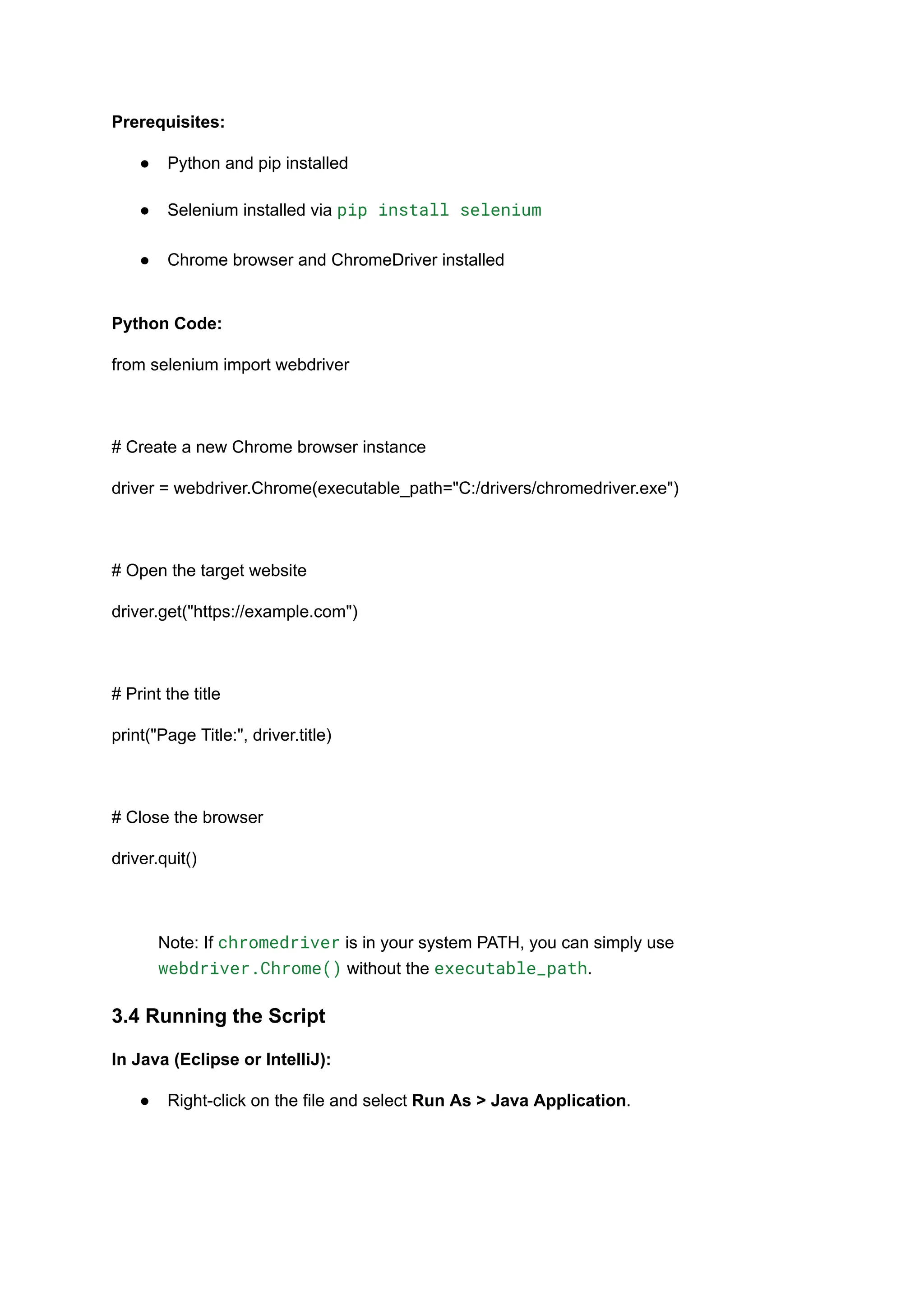 Prerequisites: ●​ Python and pip installed​ ●​ Selenium installed via pip install selenium​ ●​ Chrome browser and ChromeDriver installed​ Python Code: from selenium import webdriver # Create a new Chrome browser instance driver = webdriver.Chrome(executable_path="C:/drivers/chromedriver.exe") # Open the target website driver.get("https://example.com") # Print the title print("Page Title:", driver.title) # Close the browser driver.quit() Note: If chromedriver is in your system PATH, you can simply use webdriver.Chrome() without the executable_path. 3.4 Running the Script In Java (Eclipse or IntelliJ): ●​ Right-click on the file and select Run As > Java Application.​ 