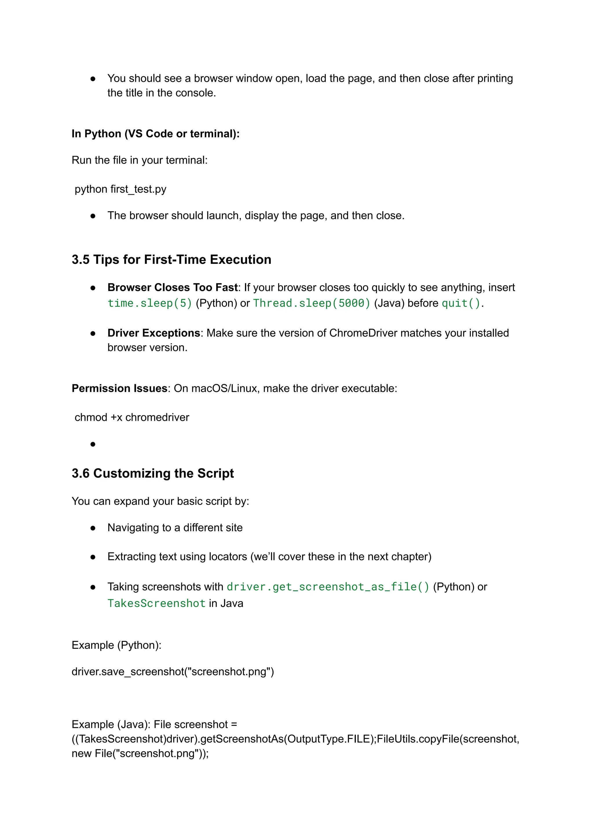 ●​ You should see a browser window open, load the page, and then close after printing the title in the console.​ In Python (VS Code or terminal): Run the file in your terminal:​ ​ python first_test.py ●​ The browser should launch, display the page, and then close.​ 3.5 Tips for First-Time Execution ●​ Browser Closes Too Fast: If your browser closes too quickly to see anything, insert time.sleep(5) (Python) or Thread.sleep(5000) (Java) before quit().​ ●​ Driver Exceptions: Make sure the version of ChromeDriver matches your installed browser version.​ Permission Issues: On macOS/Linux, make the driver executable:​ ​ chmod +x chromedriver ●​ 3.6 Customizing the Script You can expand your basic script by: ●​ Navigating to a different site​ ●​ Extracting text using locators (we’ll cover these in the next chapter)​ ●​ Taking screenshots with driver.get_screenshot_as_file() (Python) or TakesScreenshot in Java​ Example (Python): driver.save_screenshot("screenshot.png") Example (Java): File screenshot = ((TakesScreenshot)driver).getScreenshotAs(OutputType.FILE);FileUtils.copyFile(screenshot, new File("screenshot.png")); 