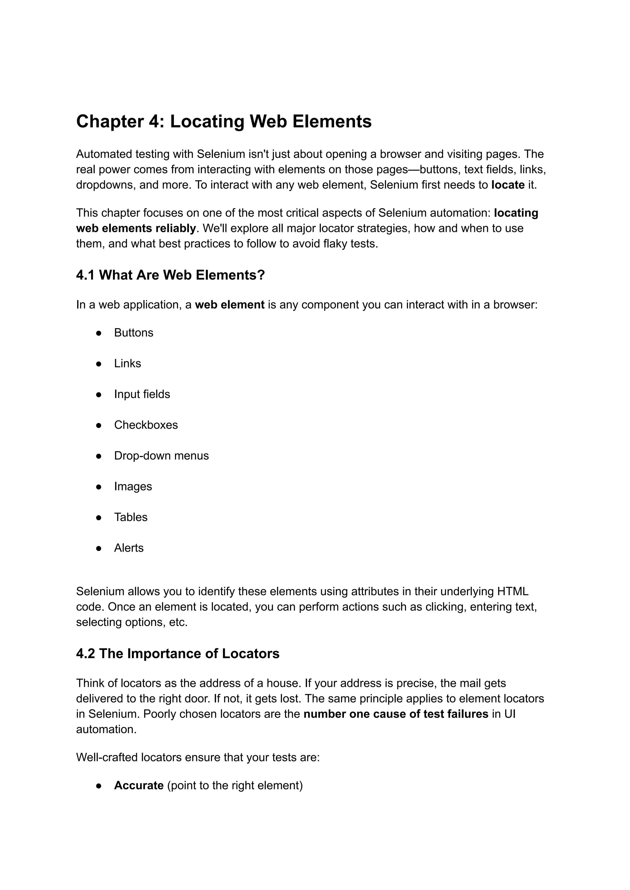 Chapter 4: Locating Web Elements Automated testing with Selenium isn't just about opening a browser and visiting pages. The real power comes from interacting with elements on those pages—buttons, text fields, links, dropdowns, and more. To interact with any web element, Selenium first needs to locate it. This chapter focuses on one of the most critical aspects of Selenium automation: locating web elements reliably. We'll explore all major locator strategies, how and when to use them, and what best practices to follow to avoid flaky tests. 4.1 What Are Web Elements? In a web application, a web element is any component you can interact with in a browser: ●​ Buttons​ ●​ Links​ ●​ Input fields​ ●​ Checkboxes​ ●​ Drop-down menus​ ●​ Images​ ●​ Tables​ ●​ Alerts​ Selenium allows you to identify these elements using attributes in their underlying HTML code. Once an element is located, you can perform actions such as clicking, entering text, selecting options, etc. 4.2 The Importance of Locators Think of locators as the address of a house. If your address is precise, the mail gets delivered to the right door. If not, it gets lost. The same principle applies to element locators in Selenium. Poorly chosen locators are the number one cause of test failures in UI automation. Well-crafted locators ensure that your tests are: ●​ Accurate (point to the right element)​ 