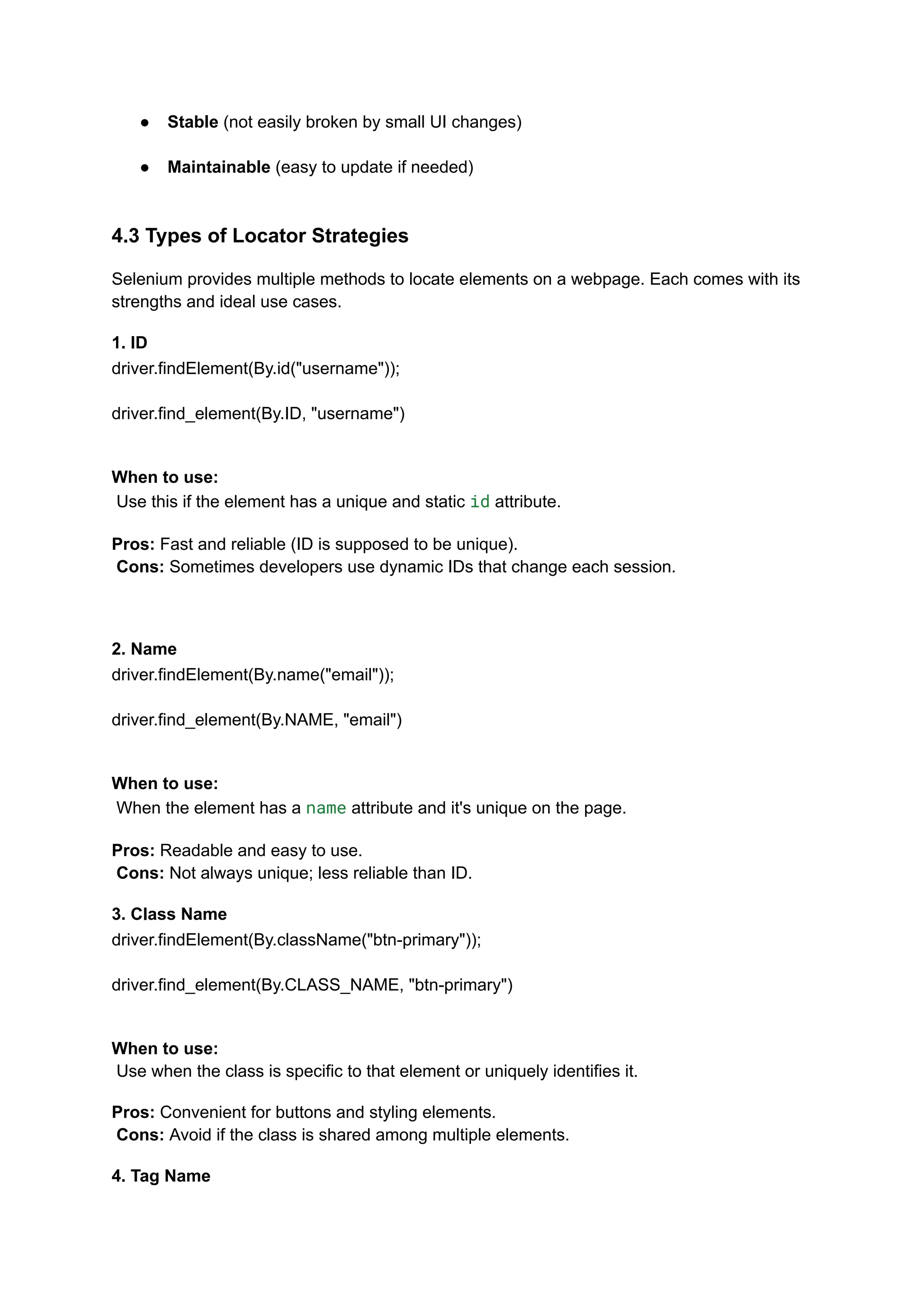 ●​ Stable (not easily broken by small UI changes)​ ●​ Maintainable (easy to update if needed)​ 4.3 Types of Locator Strategies Selenium provides multiple methods to locate elements on a webpage. Each comes with its strengths and ideal use cases. 1. ID driver.findElement(By.id("username")); driver.find_element(By.ID, "username") When to use:​ Use this if the element has a unique and static id attribute. Pros: Fast and reliable (ID is supposed to be unique).​ Cons: Sometimes developers use dynamic IDs that change each session. 2. Name driver.findElement(By.name("email")); driver.find_element(By.NAME, "email") When to use:​ When the element has a name attribute and it's unique on the page. Pros: Readable and easy to use.​ Cons: Not always unique; less reliable than ID. 3. Class Name driver.findElement(By.className("btn-primary")); driver.find_element(By.CLASS_NAME, "btn-primary") When to use:​ Use when the class is specific to that element or uniquely identifies it. Pros: Convenient for buttons and styling elements.​ Cons: Avoid if the class is shared among multiple elements. 4. Tag Name 