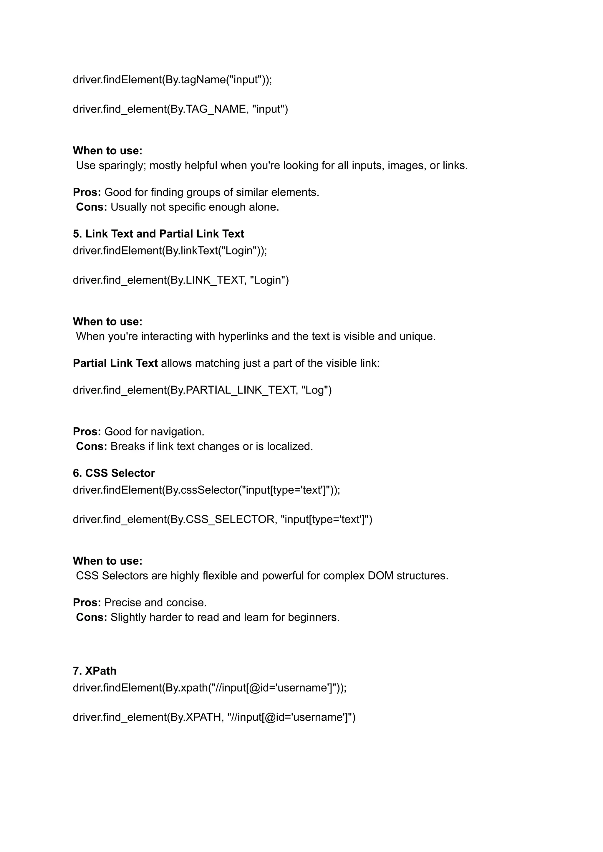 driver.findElement(By.tagName("input")); driver.find_element(By.TAG_NAME, "input") When to use:​ Use sparingly; mostly helpful when you're looking for all inputs, images, or links. Pros: Good for finding groups of similar elements.​ Cons: Usually not specific enough alone. 5. Link Text and Partial Link Text driver.findElement(By.linkText("Login")); driver.find_element(By.LINK_TEXT, "Login") When to use:​ When you're interacting with hyperlinks and the text is visible and unique. Partial Link Text allows matching just a part of the visible link: driver.find_element(By.PARTIAL_LINK_TEXT, "Log") Pros: Good for navigation.​ Cons: Breaks if link text changes or is localized. 6. CSS Selector driver.findElement(By.cssSelector("input[type='text']")); driver.find_element(By.CSS_SELECTOR, "input[type='text']") When to use:​ CSS Selectors are highly flexible and powerful for complex DOM structures. Pros: Precise and concise.​ Cons: Slightly harder to read and learn for beginners. 7. XPath driver.findElement(By.xpath("//input[@id='username']")); driver.find_element(By.XPATH, "//input[@id='username']") 