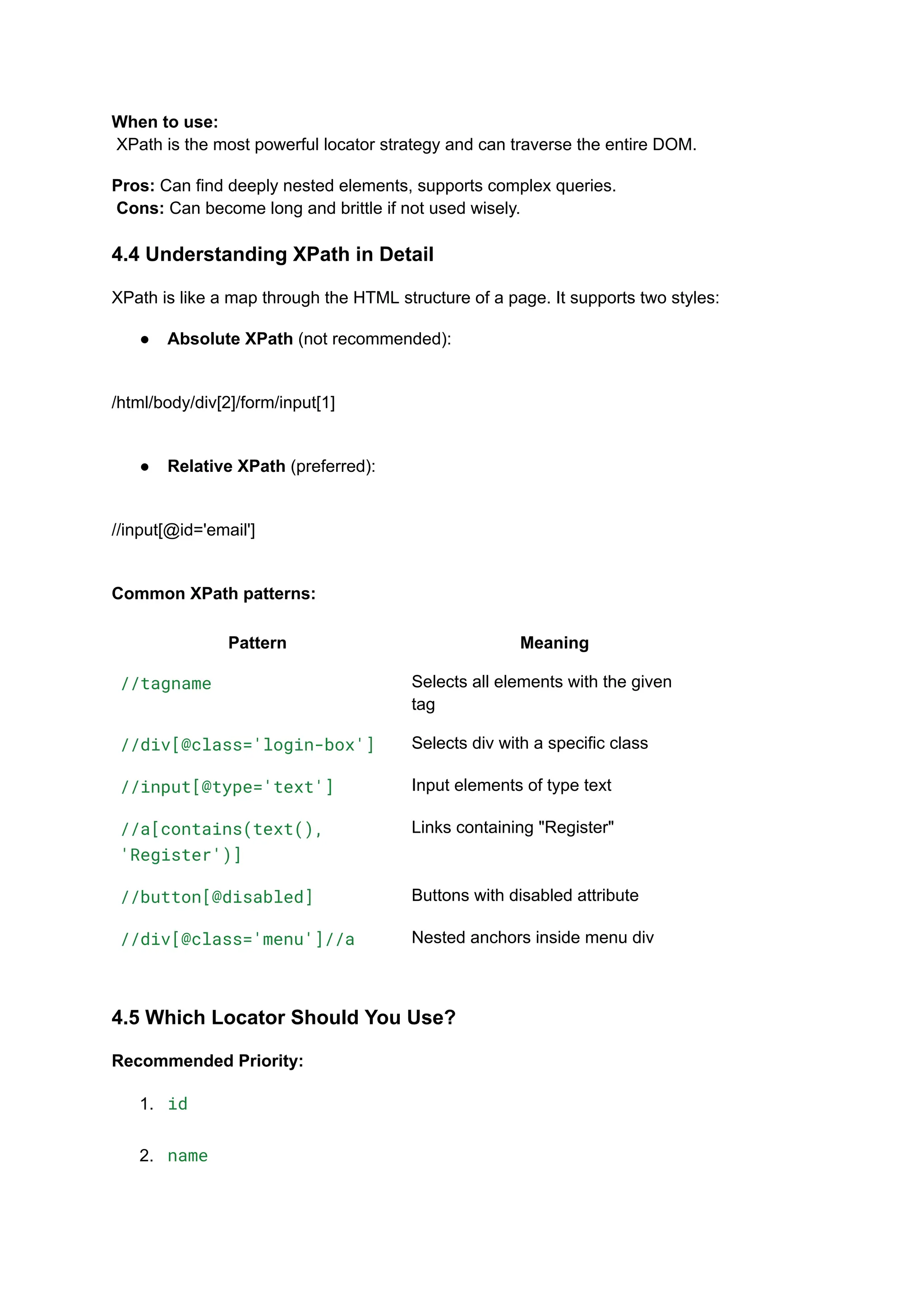 When to use:​ XPath is the most powerful locator strategy and can traverse the entire DOM. Pros: Can find deeply nested elements, supports complex queries.​ Cons: Can become long and brittle if not used wisely. 4.4 Understanding XPath in Detail XPath is like a map through the HTML structure of a page. It supports two styles: ●​ Absolute XPath (not recommended):​ /html/body/div[2]/form/input[1] ●​ Relative XPath (preferred):​ //input[@id='email'] Common XPath patterns: Pattern Meaning //tagname Selects all elements with the given tag //div[@class='login-box'] Selects div with a specific class //input[@type='text'] Input elements of type text //a[contains(text(), 'Register')] Links containing "Register" //button[@disabled] Buttons with disabled attribute //div[@class='menu']//a Nested anchors inside menu div 4.5 Which Locator Should You Use? Recommended Priority: 1.​ id​ 2.​ name​ 