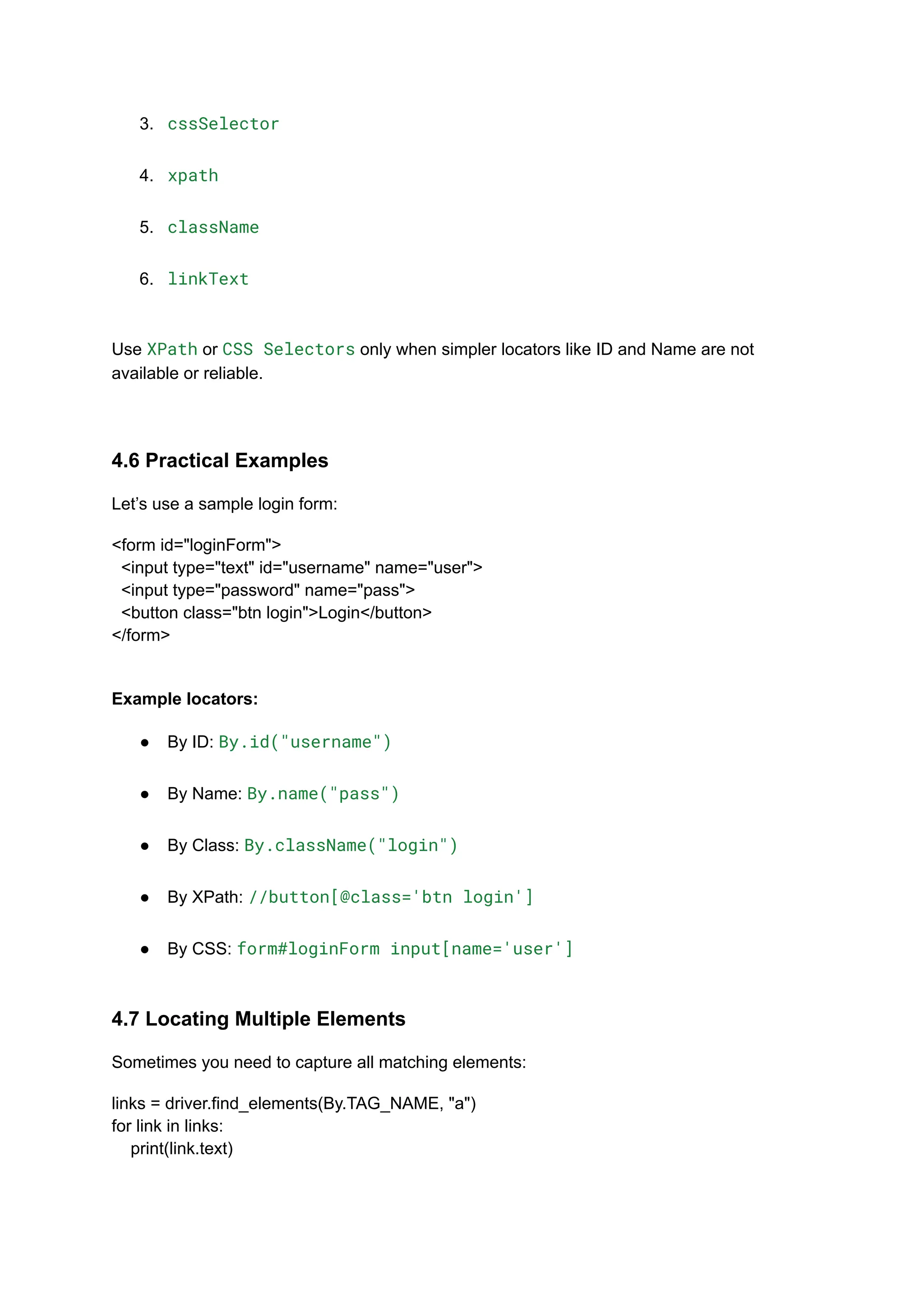 3.​ cssSelector​ 4.​ xpath​ 5.​ className​ 6.​ linkText​ Use XPath or CSS Selectors only when simpler locators like ID and Name are not available or reliable. 4.6 Practical Examples Let’s use a sample login form: <form id="loginForm"> <input type="text" id="username" name="user"> <input type="password" name="pass"> <button class="btn login">Login</button> </form> Example locators: ●​ By ID: By.id("username")​ ●​ By Name: By.name("pass")​ ●​ By Class: By.className("login")​ ●​ By XPath: //button[@class='btn login']​ ●​ By CSS: form#loginForm input[name='user']​ 4.7 Locating Multiple Elements Sometimes you need to capture all matching elements: links = driver.find_elements(By.TAG_NAME, "a") for link in links: print(link.text) 
