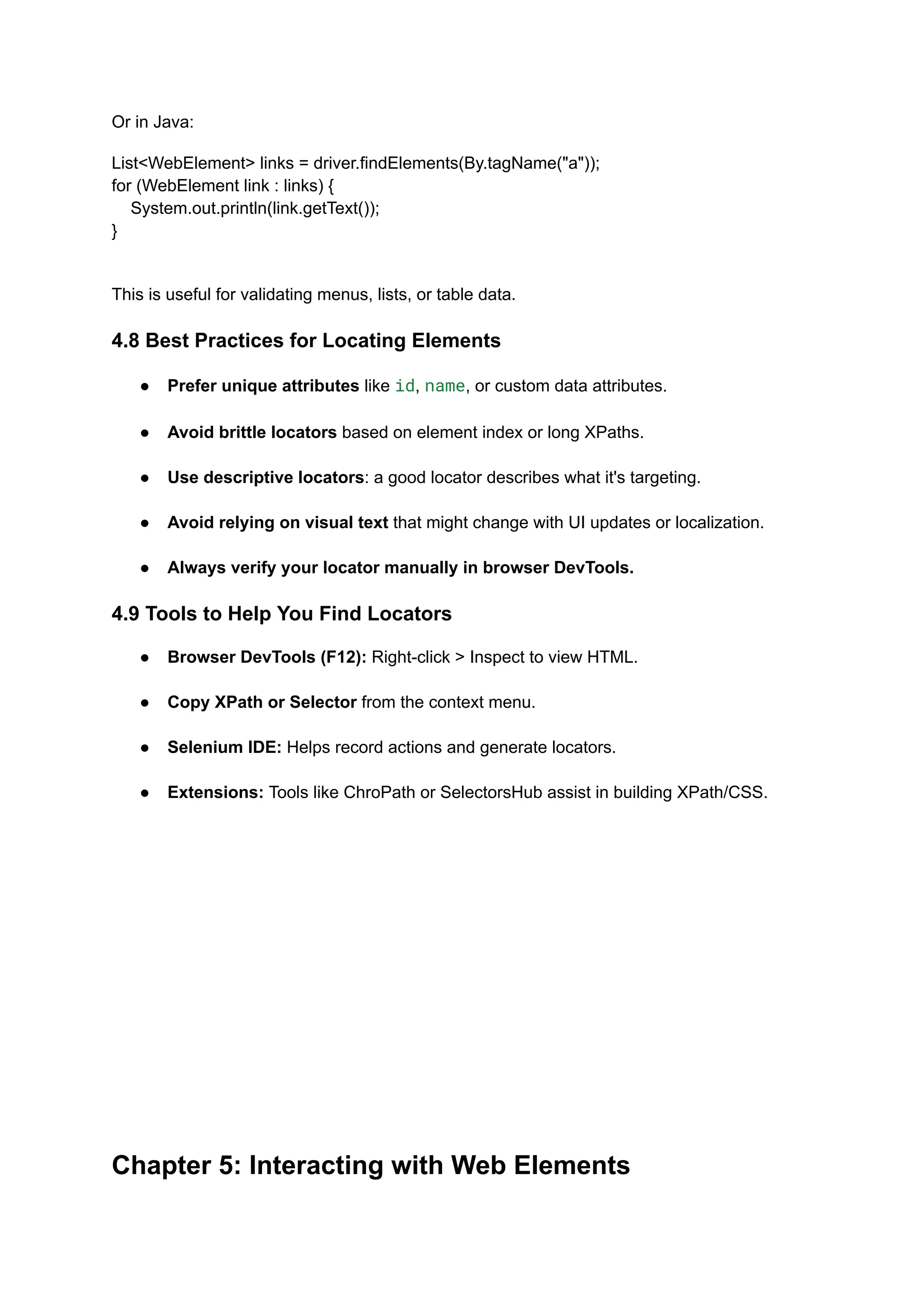 Or in Java: List<WebElement> links = driver.findElements(By.tagName("a")); for (WebElement link : links) { System.out.println(link.getText()); } This is useful for validating menus, lists, or table data. 4.8 Best Practices for Locating Elements ●​ Prefer unique attributes like id, name, or custom data attributes.​ ●​ Avoid brittle locators based on element index or long XPaths.​ ●​ Use descriptive locators: a good locator describes what it's targeting.​ ●​ Avoid relying on visual text that might change with UI updates or localization.​ ●​ Always verify your locator manually in browser DevTools. 4.9 Tools to Help You Find Locators ●​ Browser DevTools (F12): Right-click > Inspect to view HTML.​ ●​ Copy XPath or Selector from the context menu.​ ●​ Selenium IDE: Helps record actions and generate locators.​ ●​ Extensions: Tools like ChroPath or SelectorsHub assist in building XPath/CSS.​ Chapter 5: Interacting with Web Elements 