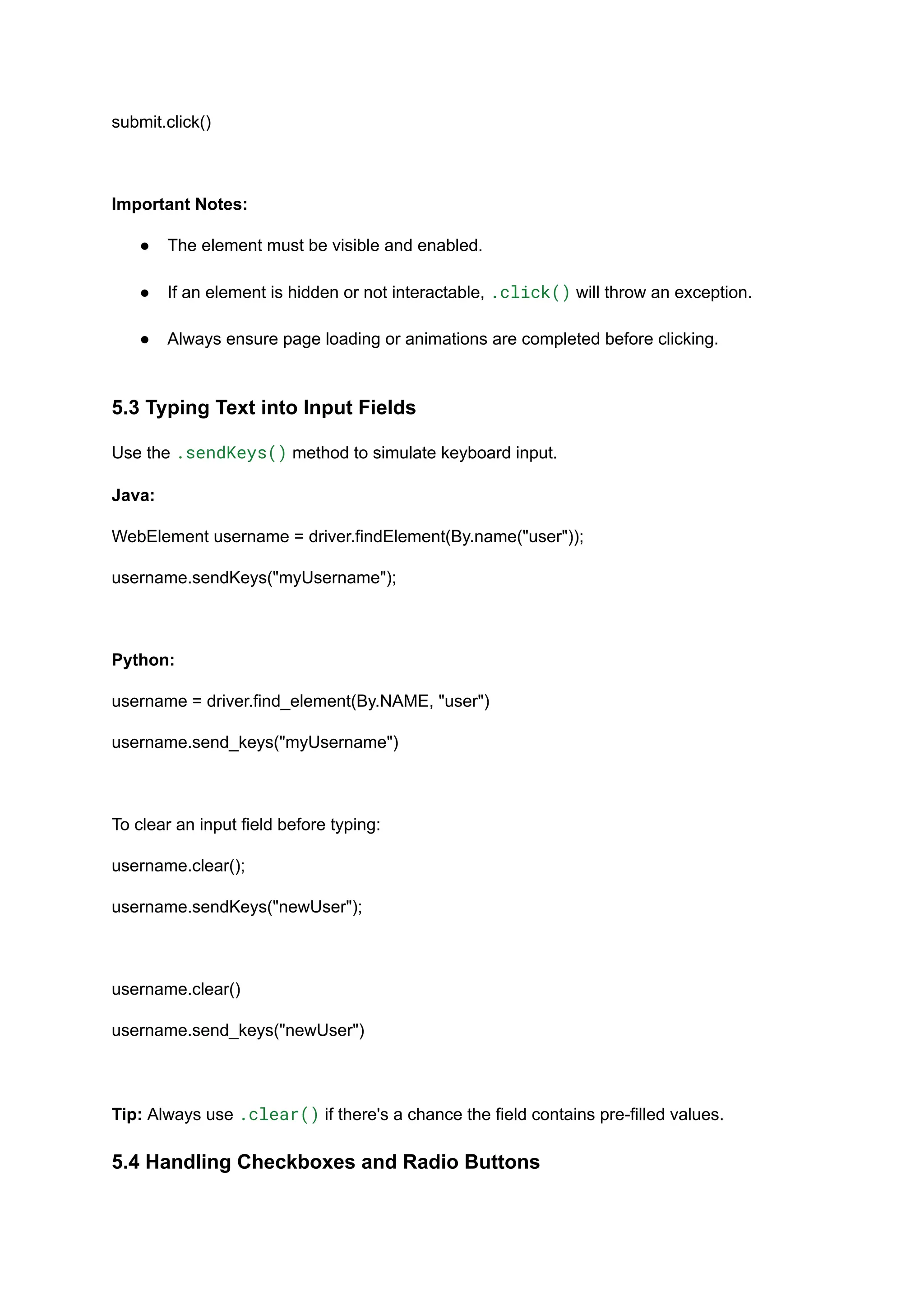 submit.click() Important Notes: ●​ The element must be visible and enabled.​ ●​ If an element is hidden or not interactable, .click() will throw an exception.​ ●​ Always ensure page loading or animations are completed before clicking.​ 5.3 Typing Text into Input Fields Use the .sendKeys() method to simulate keyboard input. Java: WebElement username = driver.findElement(By.name("user")); username.sendKeys("myUsername"); Python: username = driver.find_element(By.NAME, "user") username.send_keys("myUsername") To clear an input field before typing: username.clear(); username.sendKeys("newUser"); username.clear() username.send_keys("newUser") Tip: Always use .clear() if there's a chance the field contains pre-filled values. 5.4 Handling Checkboxes and Radio Buttons 