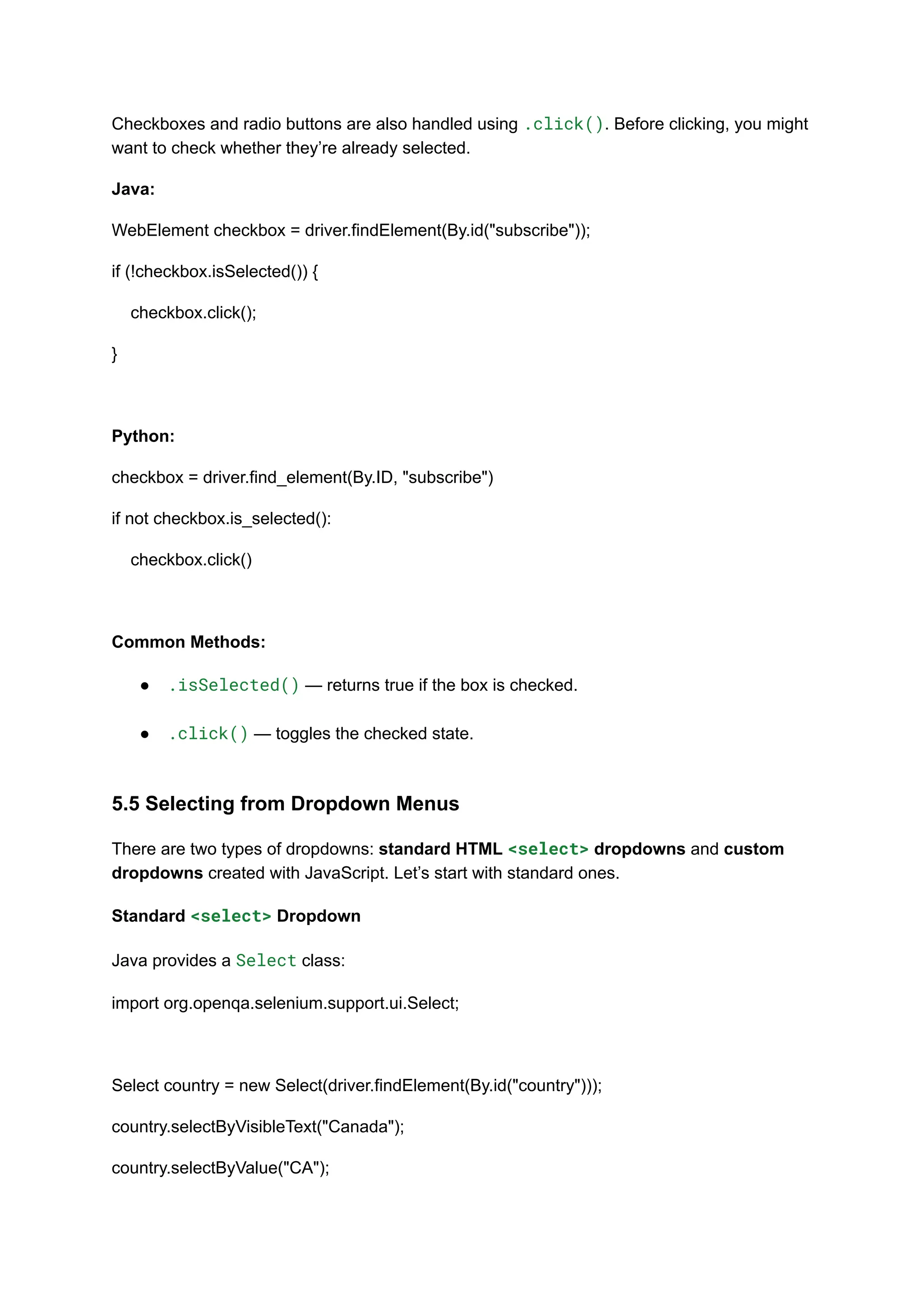 Checkboxes and radio buttons are also handled using .click(). Before clicking, you might want to check whether they’re already selected. Java: WebElement checkbox = driver.findElement(By.id("subscribe")); if (!checkbox.isSelected()) { checkbox.click(); } Python: checkbox = driver.find_element(By.ID, "subscribe") if not checkbox.is_selected(): checkbox.click() Common Methods: ●​ .isSelected() — returns true if the box is checked.​ ●​ .click() — toggles the checked state.​ 5.5 Selecting from Dropdown Menus There are two types of dropdowns: standard HTML <select> dropdowns and custom dropdowns created with JavaScript. Let’s start with standard ones. Standard <select> Dropdown Java provides a Select class: import org.openqa.selenium.support.ui.Select; Select country = new Select(driver.findElement(By.id("country"))); country.selectByVisibleText("Canada"); country.selectByValue("CA"); 