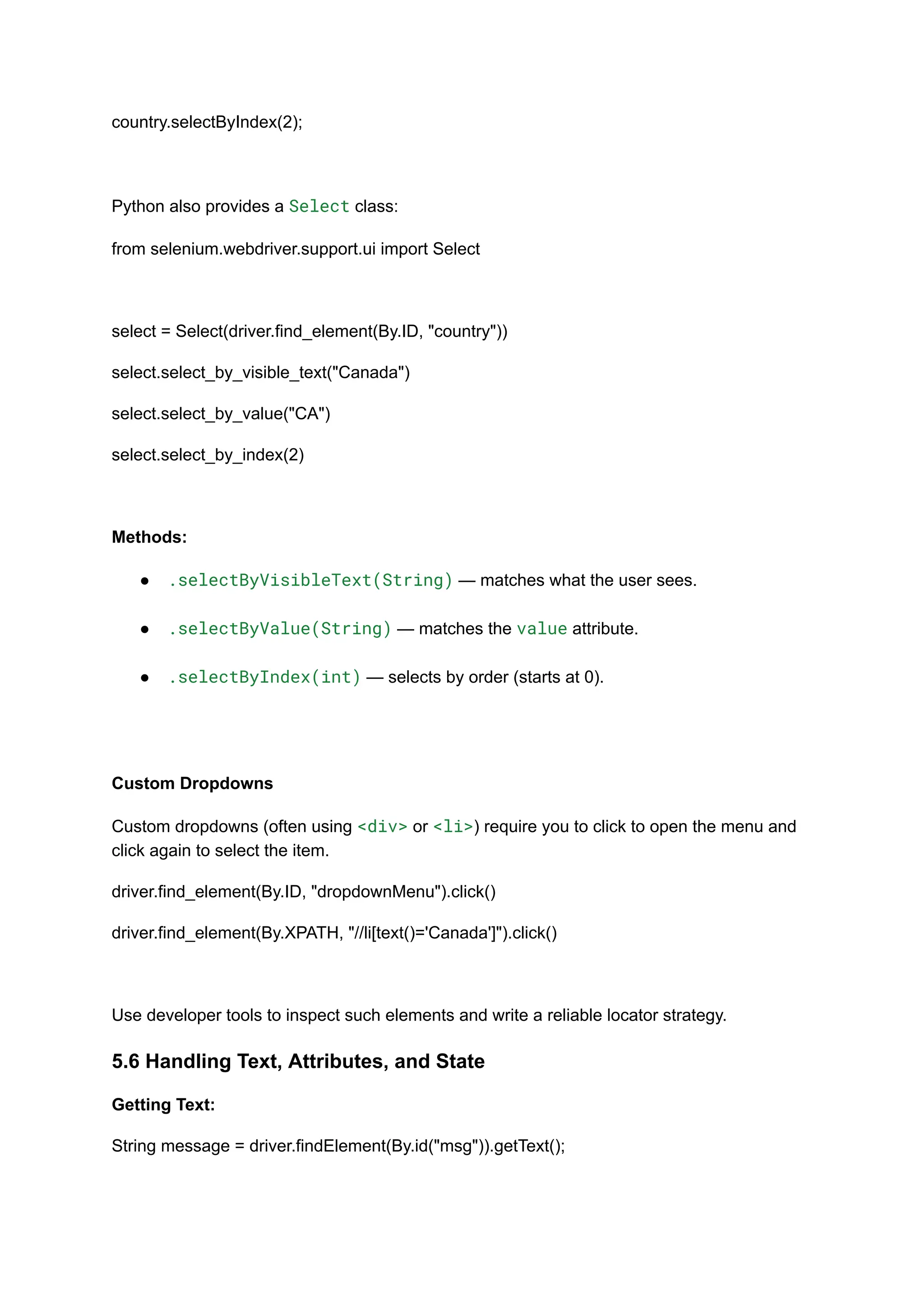 country.selectByIndex(2); Python also provides a Select class: from selenium.webdriver.support.ui import Select select = Select(driver.find_element(By.ID, "country")) select.select_by_visible_text("Canada") select.select_by_value("CA") select.select_by_index(2) Methods: ●​ .selectByVisibleText(String) — matches what the user sees.​ ●​ .selectByValue(String) — matches the value attribute.​ ●​ .selectByIndex(int) — selects by order (starts at 0).​ Custom Dropdowns Custom dropdowns (often using <div> or <li>) require you to click to open the menu and click again to select the item. driver.find_element(By.ID, "dropdownMenu").click() driver.find_element(By.XPATH, "//li[text()='Canada']").click() Use developer tools to inspect such elements and write a reliable locator strategy. 5.6 Handling Text, Attributes, and State Getting Text: String message = driver.findElement(By.id("msg")).getText(); 