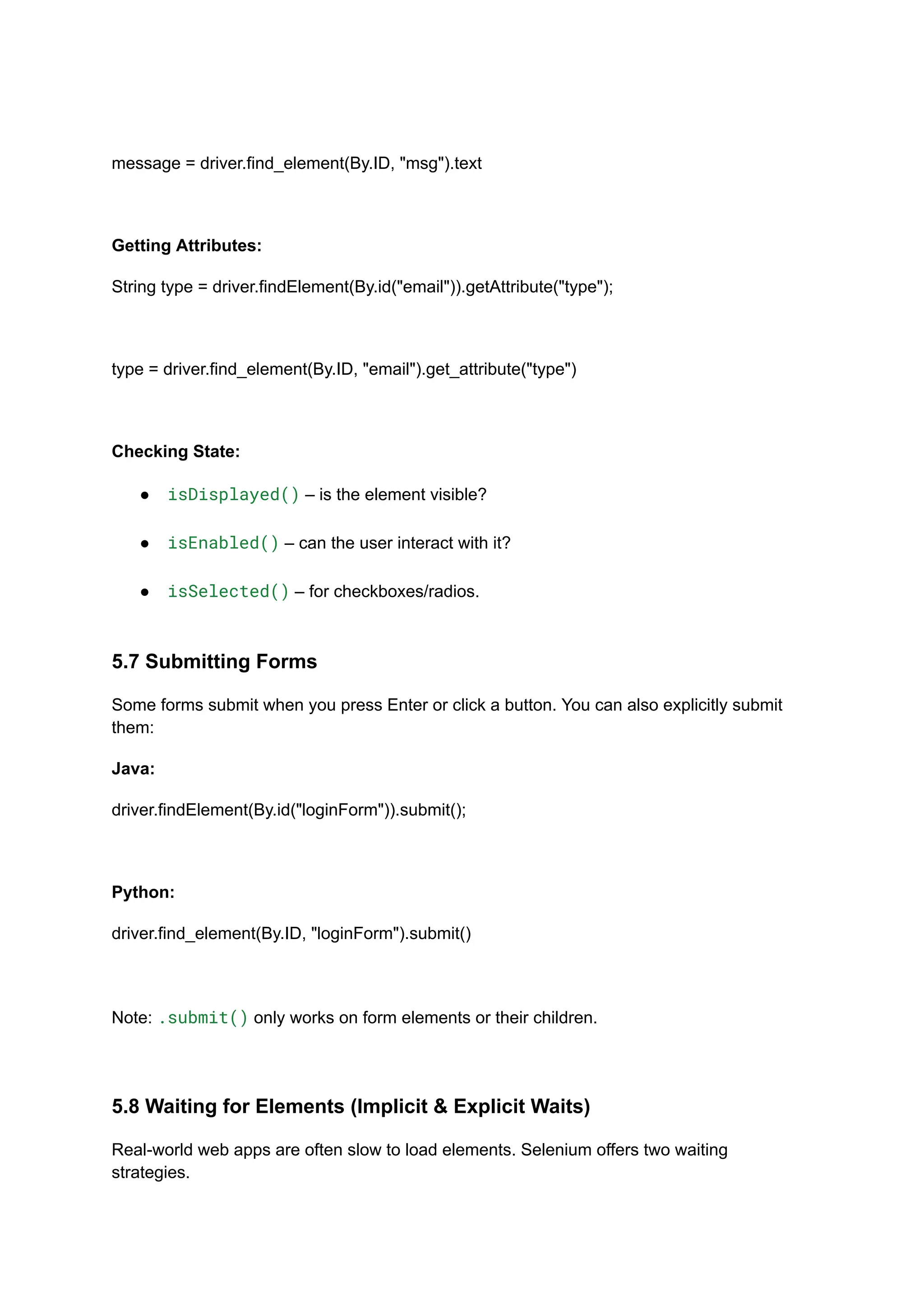 message = driver.find_element(By.ID, "msg").text Getting Attributes: String type = driver.findElement(By.id("email")).getAttribute("type"); type = driver.find_element(By.ID, "email").get_attribute("type") Checking State: ●​ isDisplayed() – is the element visible?​ ●​ isEnabled() – can the user interact with it?​ ●​ isSelected() – for checkboxes/radios.​ 5.7 Submitting Forms Some forms submit when you press Enter or click a button. You can also explicitly submit them: Java: driver.findElement(By.id("loginForm")).submit(); Python: driver.find_element(By.ID, "loginForm").submit() Note: .submit() only works on form elements or their children. 5.8 Waiting for Elements (Implicit & Explicit Waits) Real-world web apps are often slow to load elements. Selenium offers two waiting strategies. 