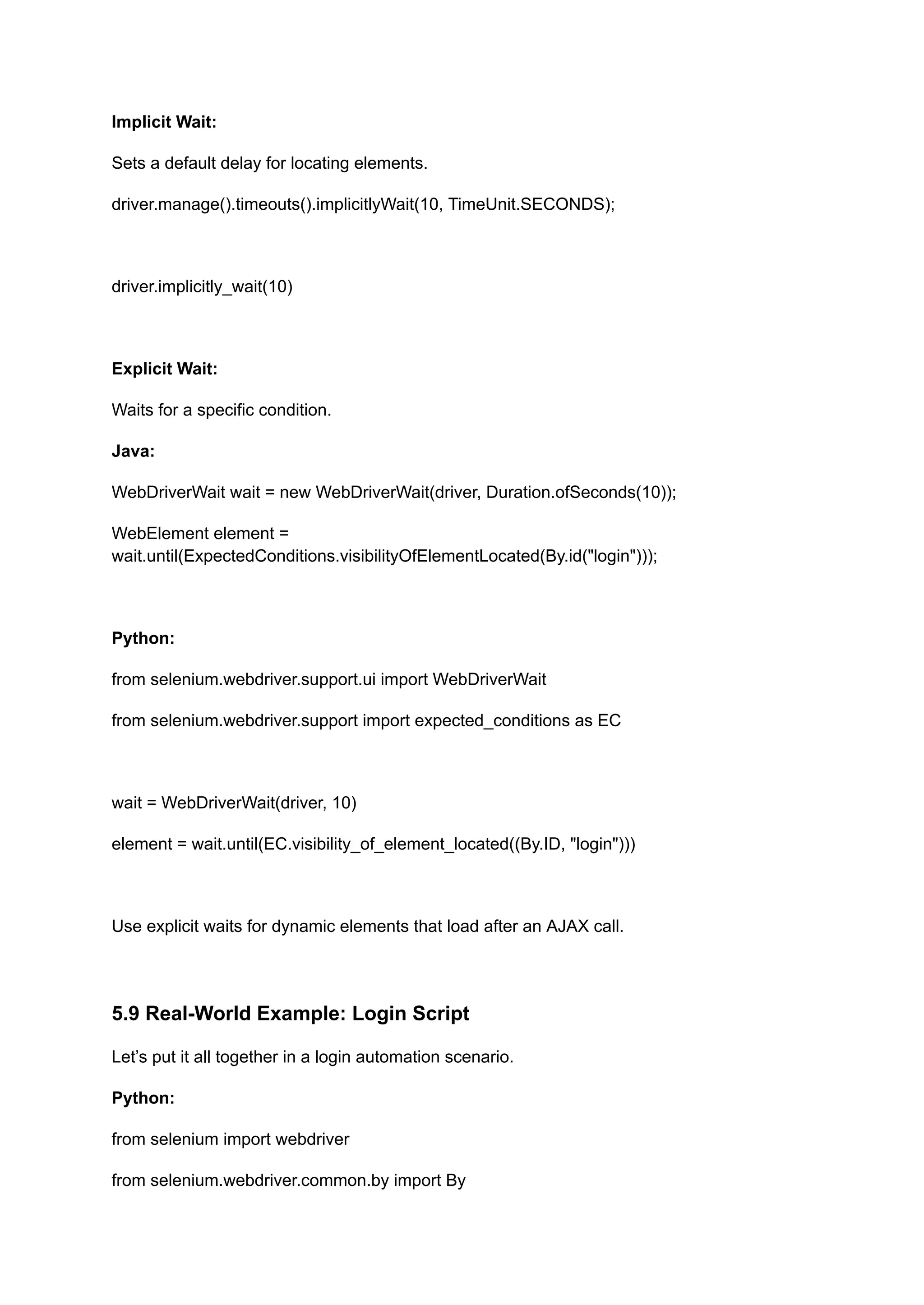 Implicit Wait: Sets a default delay for locating elements. driver.manage().timeouts().implicitlyWait(10, TimeUnit.SECONDS); driver.implicitly_wait(10) Explicit Wait: Waits for a specific condition. Java: WebDriverWait wait = new WebDriverWait(driver, Duration.ofSeconds(10)); WebElement element = wait.until(ExpectedConditions.visibilityOfElementLocated(By.id("login"))); Python: from selenium.webdriver.support.ui import WebDriverWait from selenium.webdriver.support import expected_conditions as EC wait = WebDriverWait(driver, 10) element = wait.until(EC.visibility_of_element_located((By.ID, "login"))) Use explicit waits for dynamic elements that load after an AJAX call. 5.9 Real-World Example: Login Script Let’s put it all together in a login automation scenario. Python: from selenium import webdriver from selenium.webdriver.common.by import By 