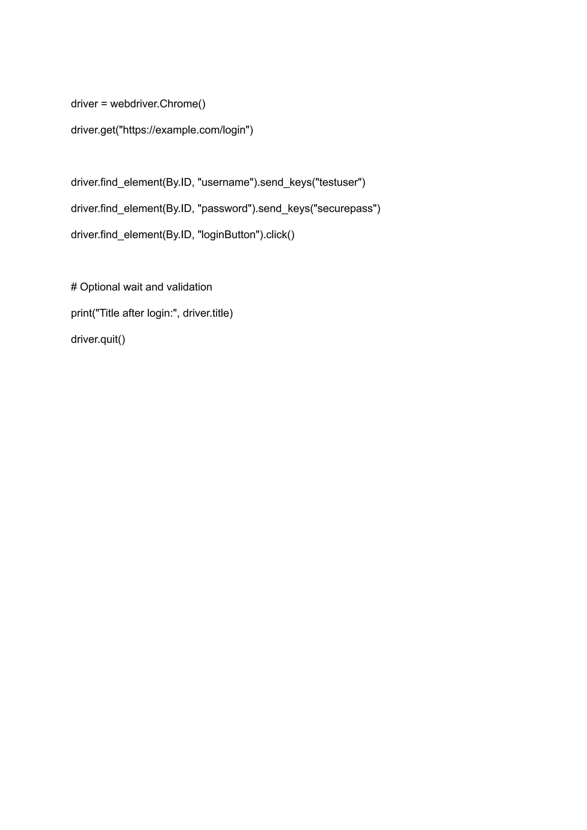 driver = webdriver.Chrome() driver.get("https://example.com/login") driver.find_element(By.ID, "username").send_keys("testuser") driver.find_element(By.ID, "password").send_keys("securepass") driver.find_element(By.ID, "loginButton").click() # Optional wait and validation print("Title after login:", driver.title) driver.quit() 