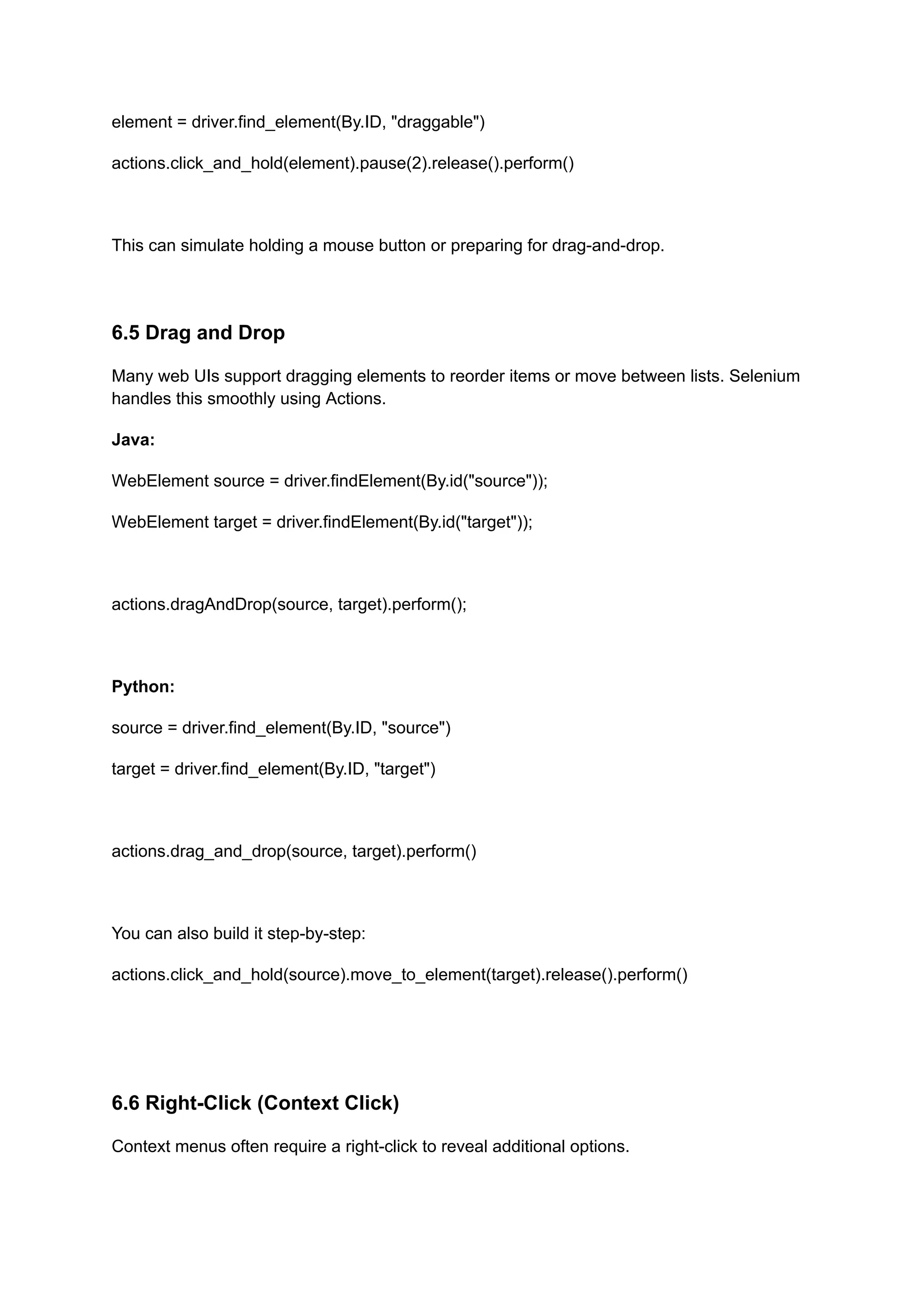 element = driver.find_element(By.ID, "draggable") actions.click_and_hold(element).pause(2).release().perform() This can simulate holding a mouse button or preparing for drag-and-drop. 6.5 Drag and Drop Many web UIs support dragging elements to reorder items or move between lists. Selenium handles this smoothly using Actions. Java: WebElement source = driver.findElement(By.id("source")); WebElement target = driver.findElement(By.id("target")); actions.dragAndDrop(source, target).perform(); Python: source = driver.find_element(By.ID, "source") target = driver.find_element(By.ID, "target") actions.drag_and_drop(source, target).perform() You can also build it step-by-step: actions.click_and_hold(source).move_to_element(target).release().perform() 6.6 Right-Click (Context Click) Context menus often require a right-click to reveal additional options. 