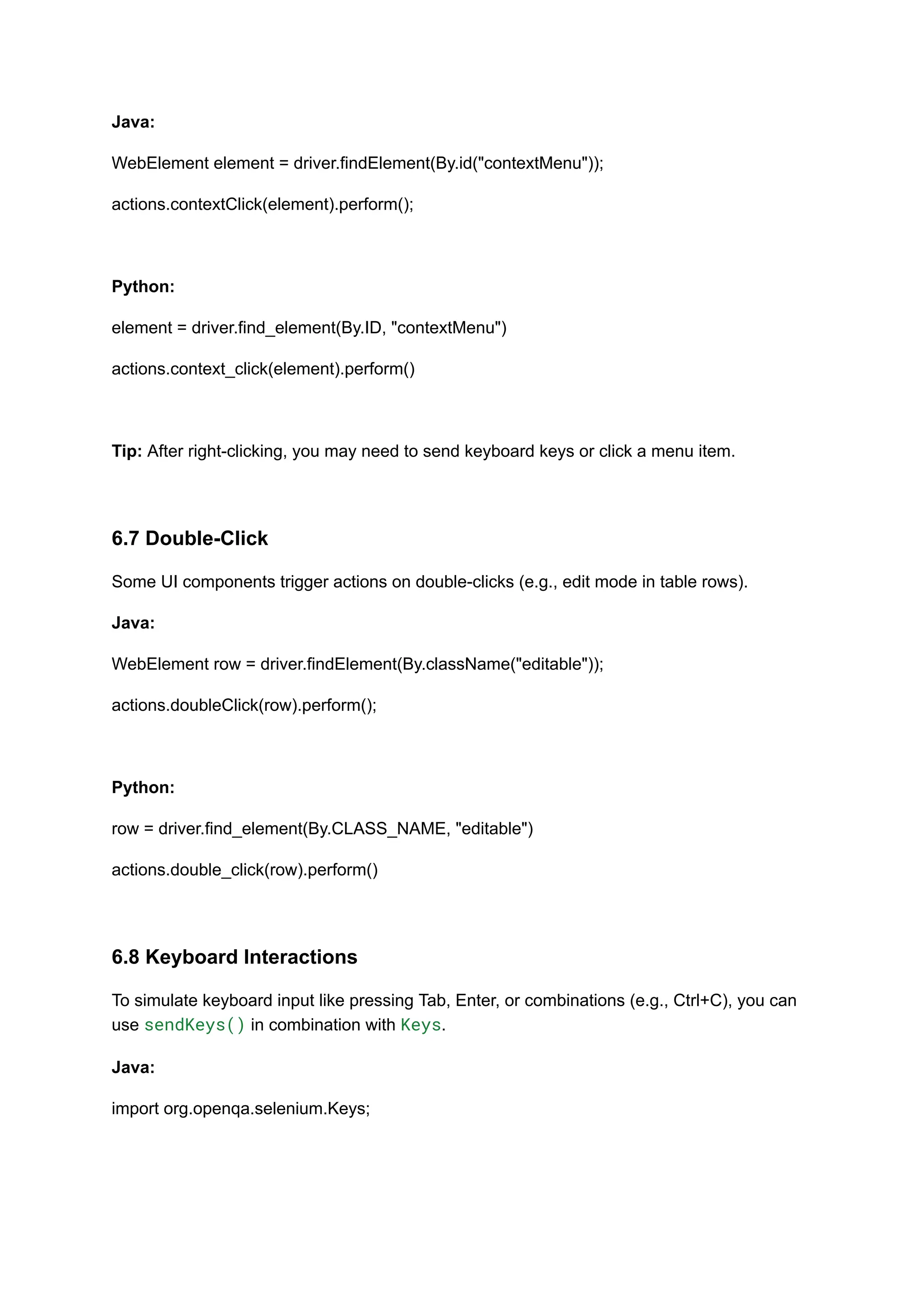 Java: WebElement element = driver.findElement(By.id("contextMenu")); actions.contextClick(element).perform(); Python: element = driver.find_element(By.ID, "contextMenu") actions.context_click(element).perform() Tip: After right-clicking, you may need to send keyboard keys or click a menu item. 6.7 Double-Click Some UI components trigger actions on double-clicks (e.g., edit mode in table rows). Java: WebElement row = driver.findElement(By.className("editable")); actions.doubleClick(row).perform(); Python: row = driver.find_element(By.CLASS_NAME, "editable") actions.double_click(row).perform() 6.8 Keyboard Interactions To simulate keyboard input like pressing Tab, Enter, or combinations (e.g., Ctrl+C), you can use sendKeys() in combination with Keys. Java: import org.openqa.selenium.Keys; 